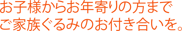 お子様からお年寄りの方までご家族ぐるみのお付き合いを